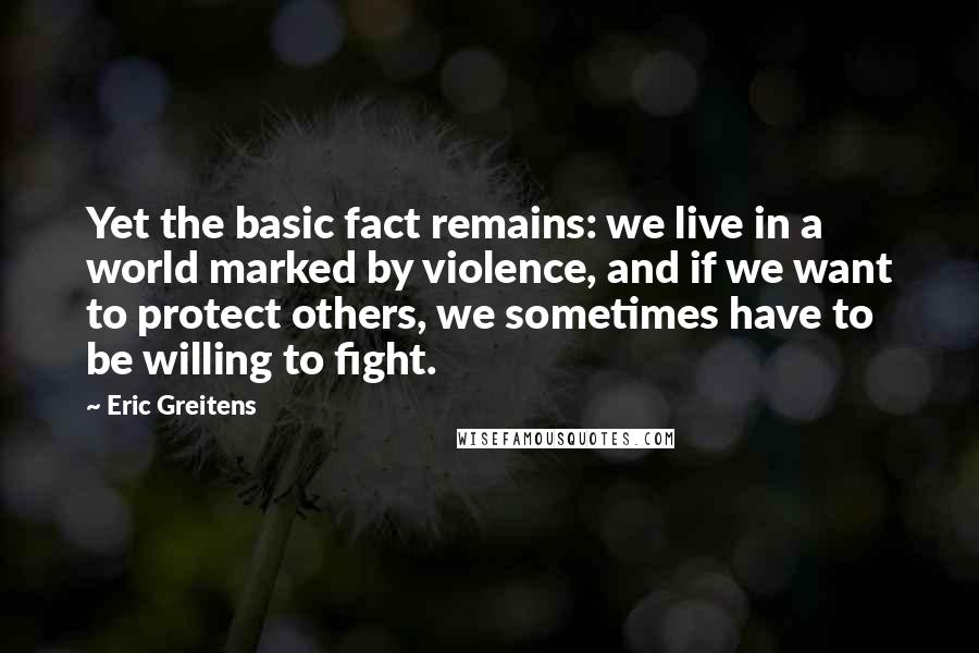 Eric Greitens Quotes: Yet the basic fact remains: we live in a world marked by violence, and if we want to protect others, we sometimes have to be willing to fight.