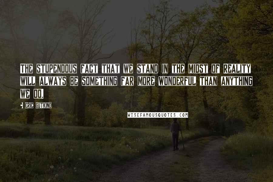 Eric Gutkind Quotes: The stupendous fact that we stand in the midst of Reality will always be something far more wonderful than anything we do.