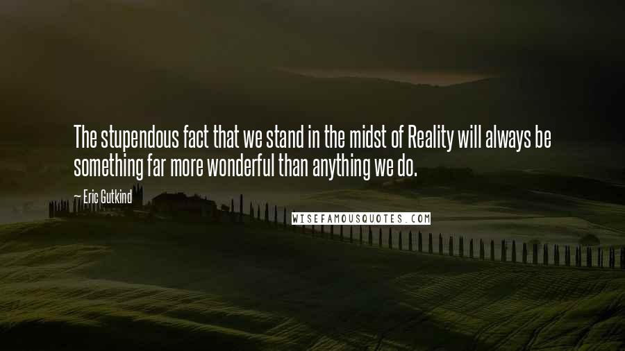 Eric Gutkind Quotes: The stupendous fact that we stand in the midst of Reality will always be something far more wonderful than anything we do.