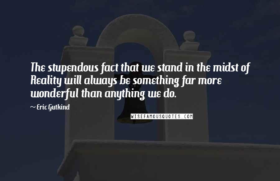 Eric Gutkind Quotes: The stupendous fact that we stand in the midst of Reality will always be something far more wonderful than anything we do.