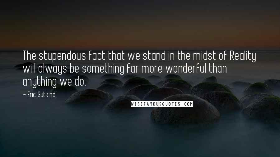 Eric Gutkind Quotes: The stupendous fact that we stand in the midst of Reality will always be something far more wonderful than anything we do.