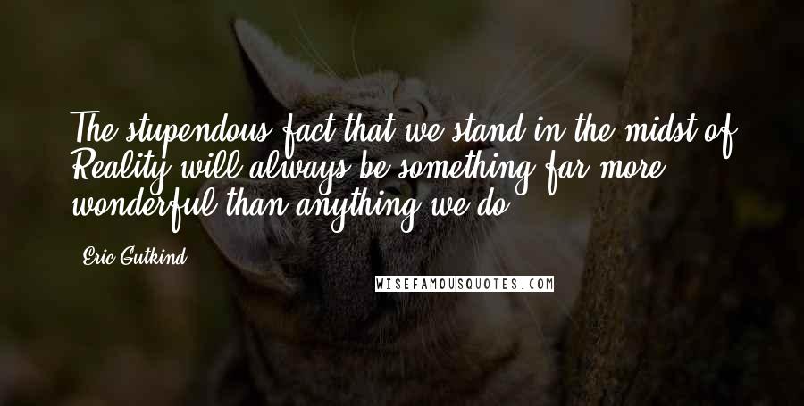 Eric Gutkind Quotes: The stupendous fact that we stand in the midst of Reality will always be something far more wonderful than anything we do.