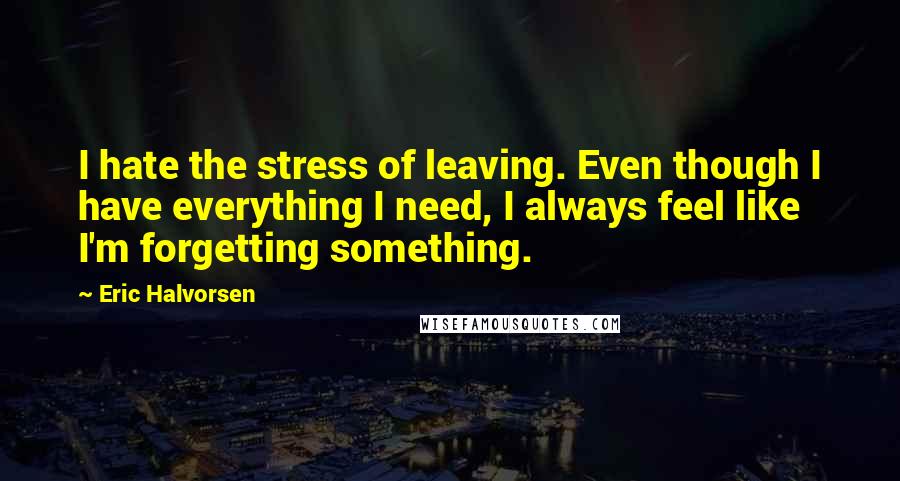 Eric Halvorsen Quotes: I hate the stress of leaving. Even though I have everything I need, I always feel like I'm forgetting something.