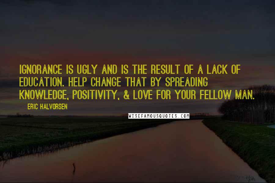 Eric Halvorsen Quotes: Ignorance is ugly and is the result of a lack of education. Help change that by spreading knowledge, positivity, & love for your fellow man.