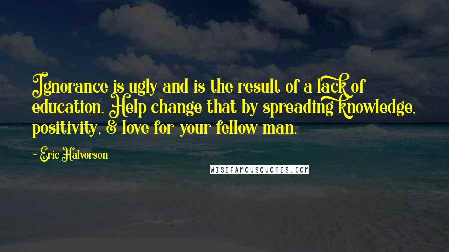 Eric Halvorsen Quotes: Ignorance is ugly and is the result of a lack of education. Help change that by spreading knowledge, positivity, & love for your fellow man.