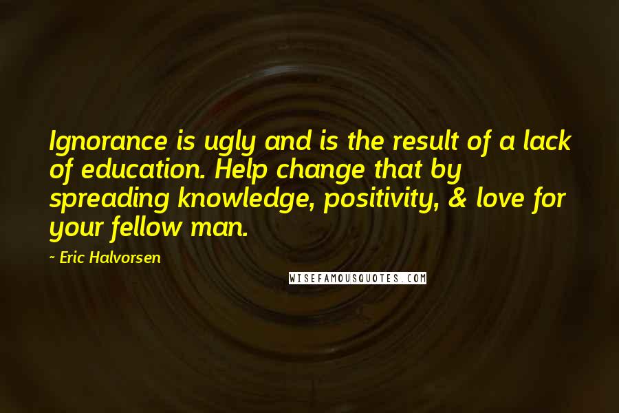 Eric Halvorsen Quotes: Ignorance is ugly and is the result of a lack of education. Help change that by spreading knowledge, positivity, & love for your fellow man.