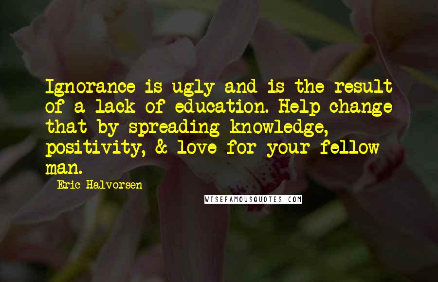 Eric Halvorsen Quotes: Ignorance is ugly and is the result of a lack of education. Help change that by spreading knowledge, positivity, & love for your fellow man.