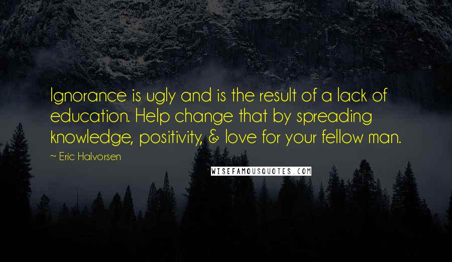 Eric Halvorsen Quotes: Ignorance is ugly and is the result of a lack of education. Help change that by spreading knowledge, positivity, & love for your fellow man.