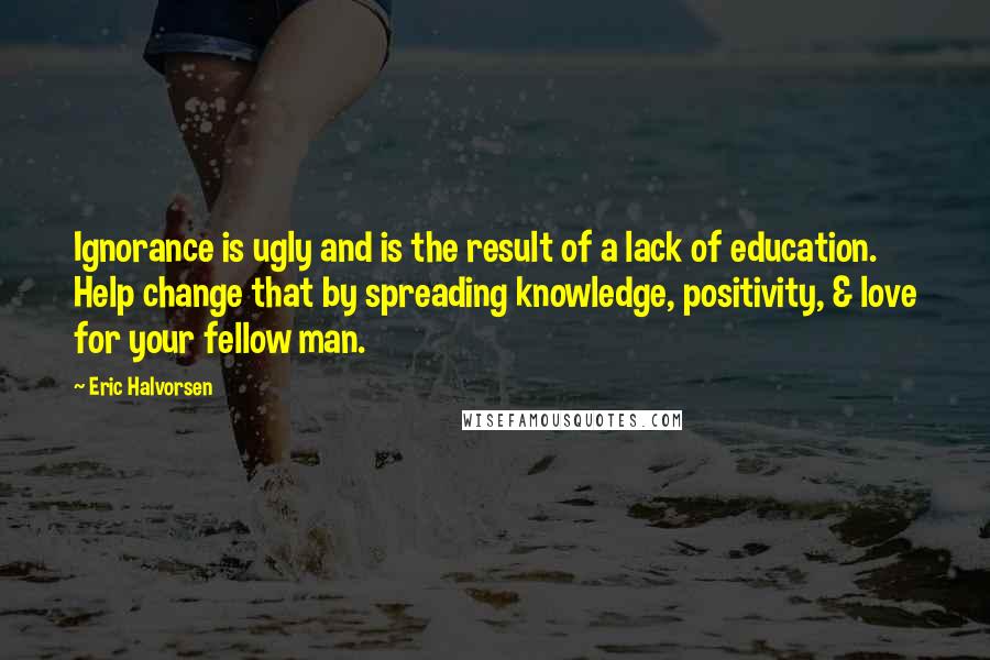 Eric Halvorsen Quotes: Ignorance is ugly and is the result of a lack of education. Help change that by spreading knowledge, positivity, & love for your fellow man.