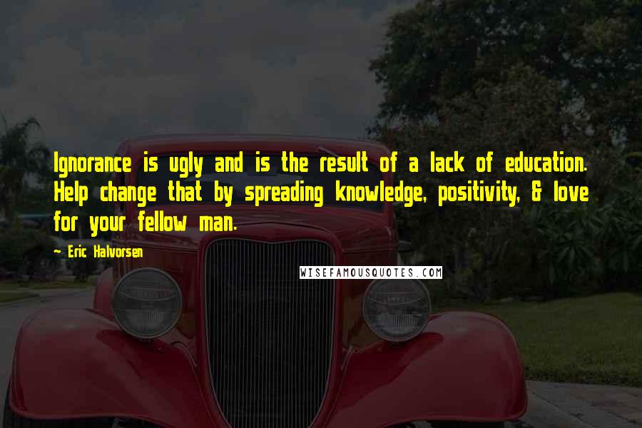 Eric Halvorsen Quotes: Ignorance is ugly and is the result of a lack of education. Help change that by spreading knowledge, positivity, & love for your fellow man.