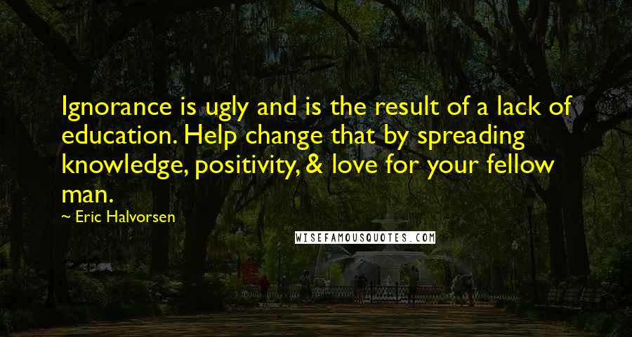 Eric Halvorsen Quotes: Ignorance is ugly and is the result of a lack of education. Help change that by spreading knowledge, positivity, & love for your fellow man.