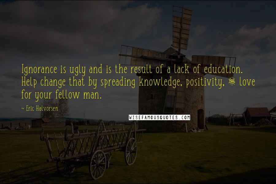 Eric Halvorsen Quotes: Ignorance is ugly and is the result of a lack of education. Help change that by spreading knowledge, positivity, & love for your fellow man.