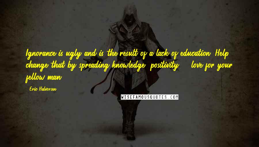 Eric Halvorsen Quotes: Ignorance is ugly and is the result of a lack of education. Help change that by spreading knowledge, positivity, & love for your fellow man.