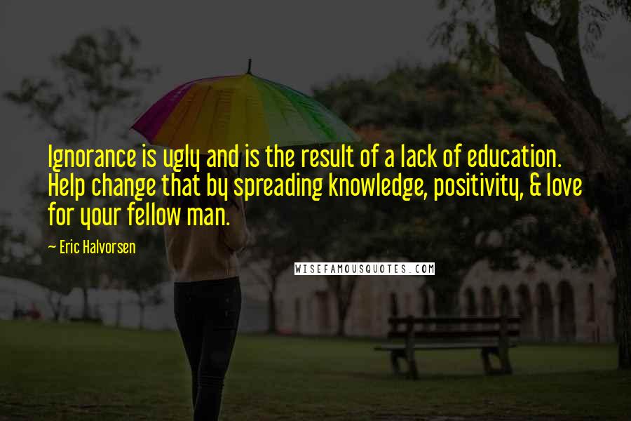 Eric Halvorsen Quotes: Ignorance is ugly and is the result of a lack of education. Help change that by spreading knowledge, positivity, & love for your fellow man.