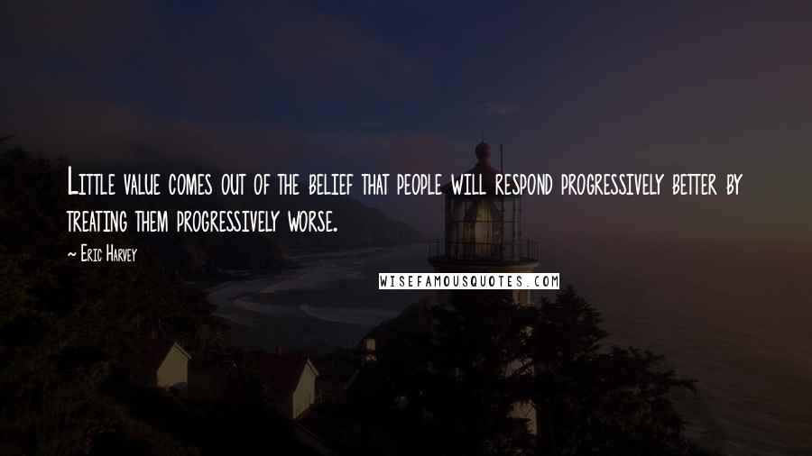 Eric Harvey Quotes: Little value comes out of the belief that people will respond progressively better by treating them progressively worse.