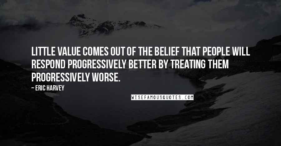 Eric Harvey Quotes: Little value comes out of the belief that people will respond progressively better by treating them progressively worse.