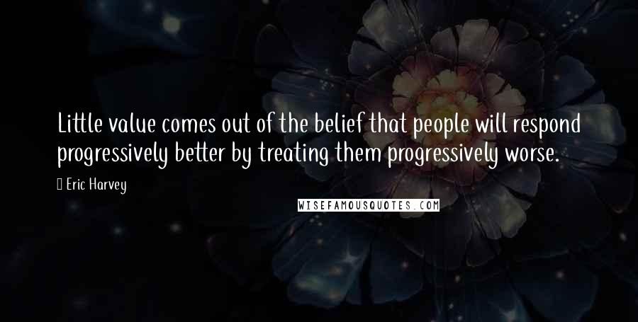 Eric Harvey Quotes: Little value comes out of the belief that people will respond progressively better by treating them progressively worse.