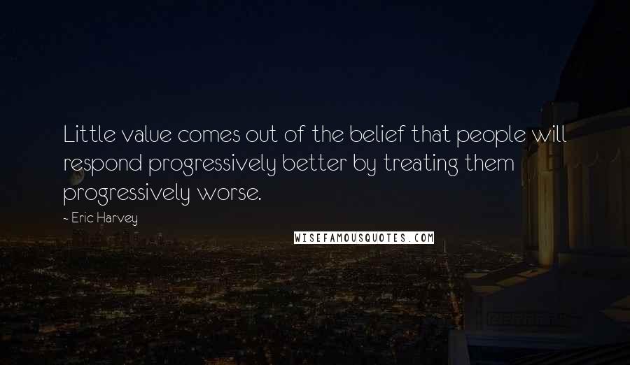 Eric Harvey Quotes: Little value comes out of the belief that people will respond progressively better by treating them progressively worse.