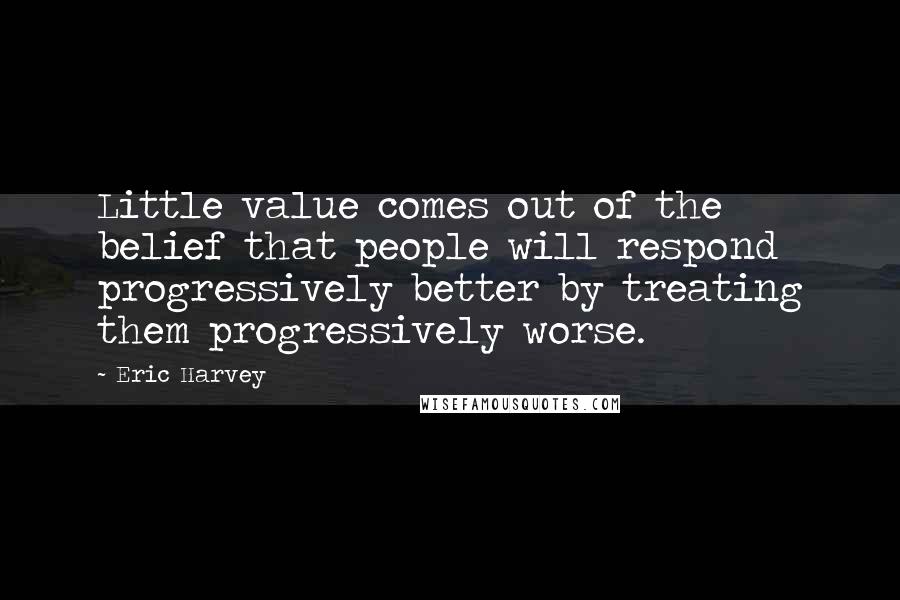 Eric Harvey Quotes: Little value comes out of the belief that people will respond progressively better by treating them progressively worse.