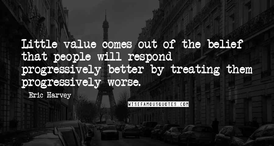 Eric Harvey Quotes: Little value comes out of the belief that people will respond progressively better by treating them progressively worse.
