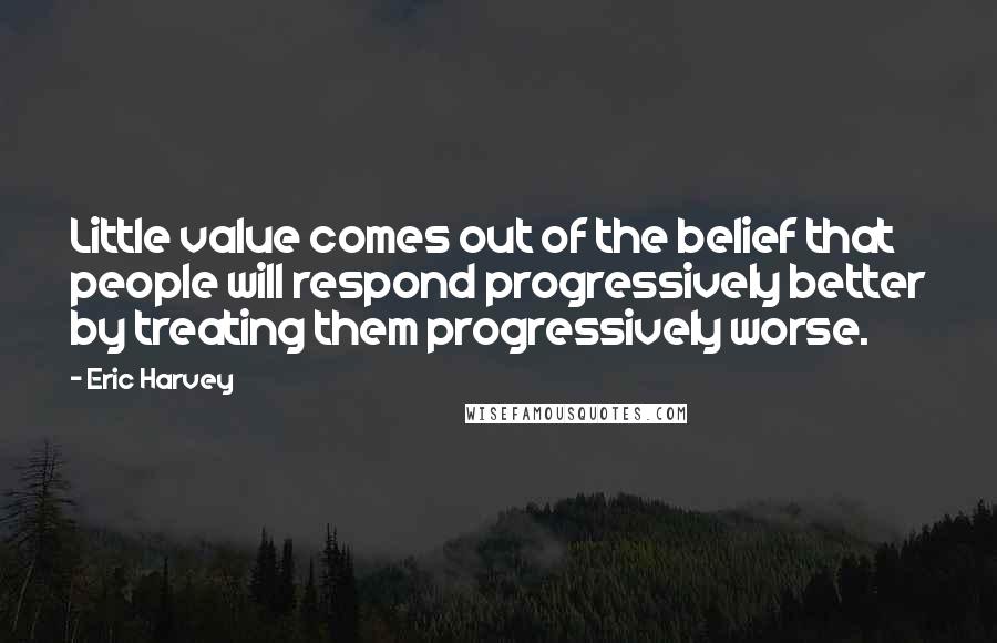 Eric Harvey Quotes: Little value comes out of the belief that people will respond progressively better by treating them progressively worse.