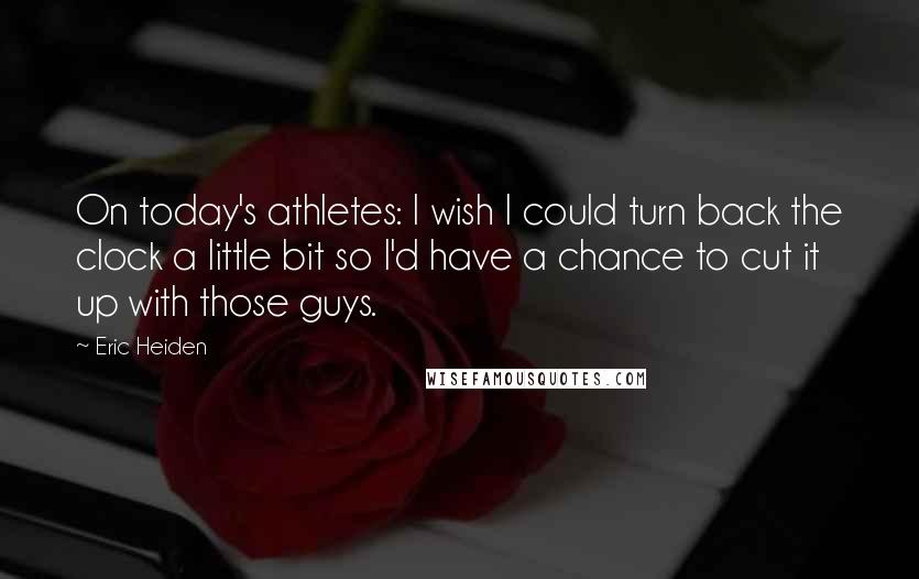 Eric Heiden Quotes: On today's athletes: I wish I could turn back the clock a little bit so I'd have a chance to cut it up with those guys.