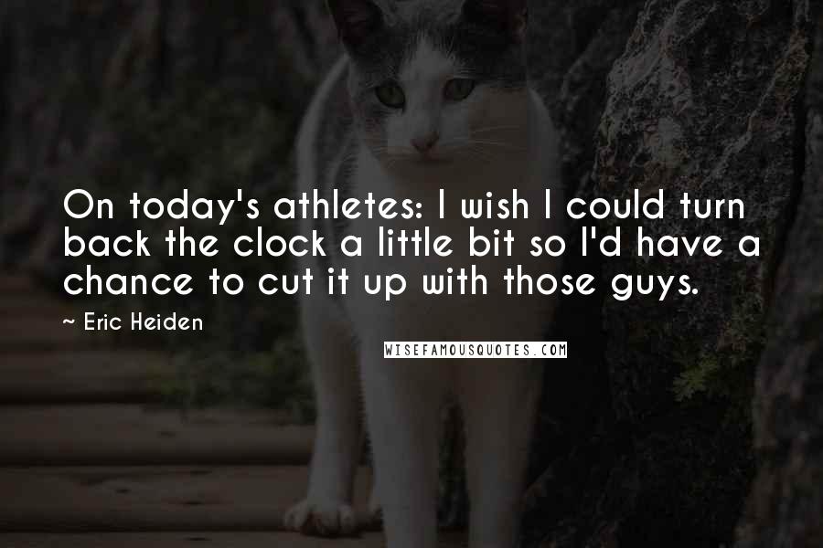 Eric Heiden Quotes: On today's athletes: I wish I could turn back the clock a little bit so I'd have a chance to cut it up with those guys.