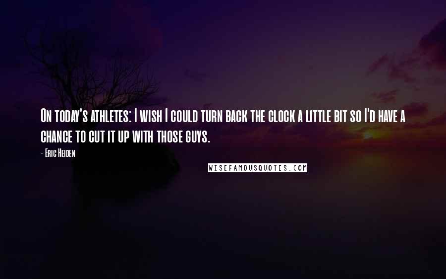 Eric Heiden Quotes: On today's athletes: I wish I could turn back the clock a little bit so I'd have a chance to cut it up with those guys.