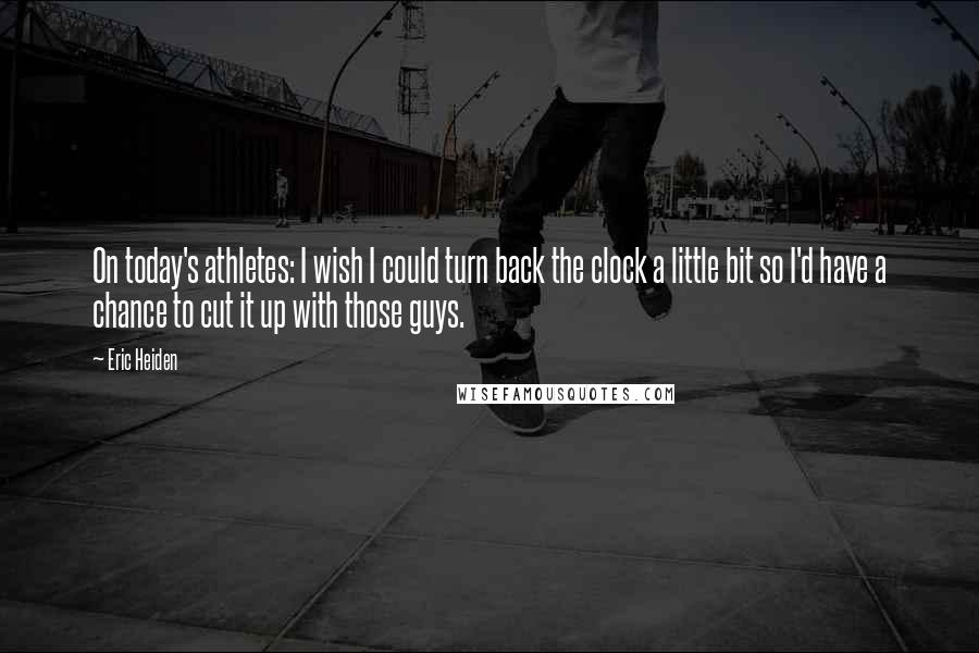 Eric Heiden Quotes: On today's athletes: I wish I could turn back the clock a little bit so I'd have a chance to cut it up with those guys.