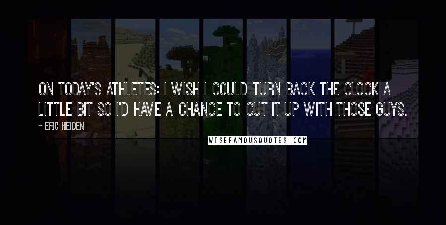 Eric Heiden Quotes: On today's athletes: I wish I could turn back the clock a little bit so I'd have a chance to cut it up with those guys.