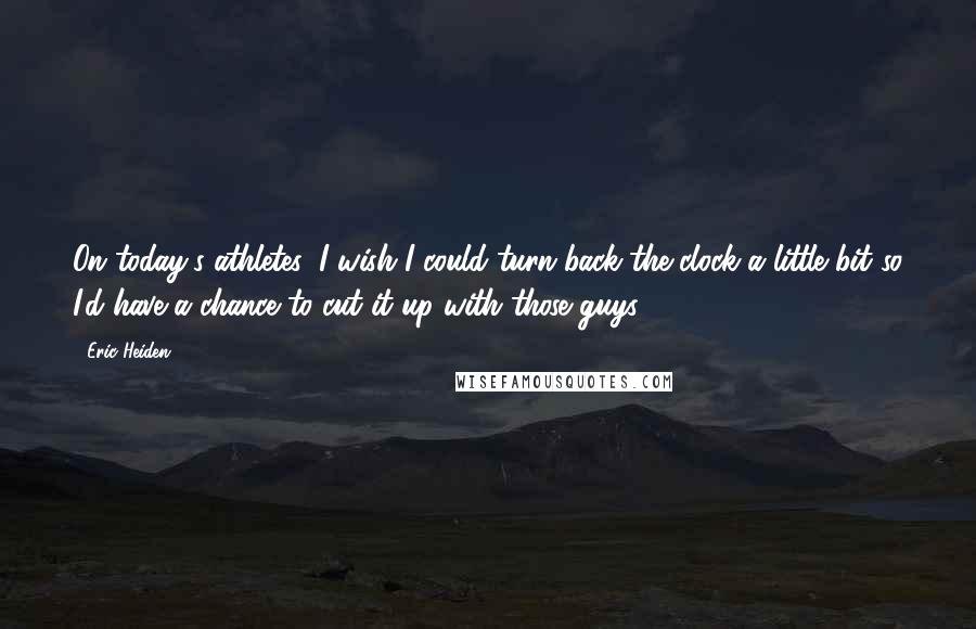 Eric Heiden Quotes: On today's athletes: I wish I could turn back the clock a little bit so I'd have a chance to cut it up with those guys.