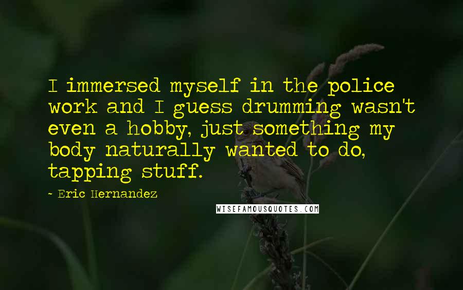 Eric Hernandez Quotes: I immersed myself in the police work and I guess drumming wasn't even a hobby, just something my body naturally wanted to do, tapping stuff.