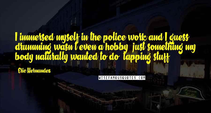 Eric Hernandez Quotes: I immersed myself in the police work and I guess drumming wasn't even a hobby, just something my body naturally wanted to do, tapping stuff.