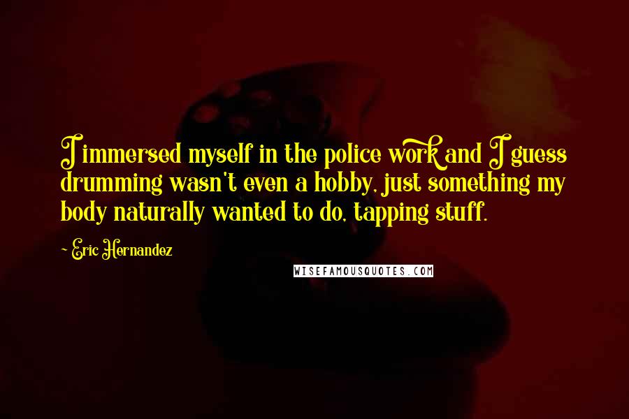 Eric Hernandez Quotes: I immersed myself in the police work and I guess drumming wasn't even a hobby, just something my body naturally wanted to do, tapping stuff.