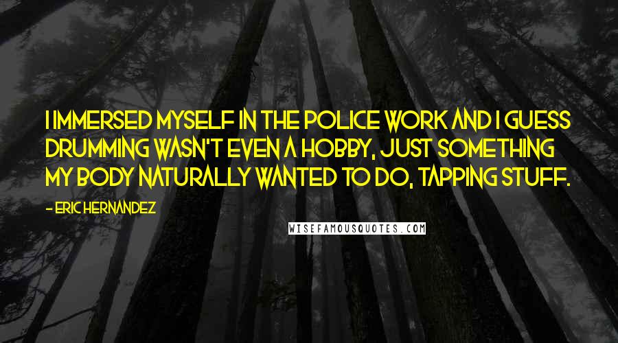 Eric Hernandez Quotes: I immersed myself in the police work and I guess drumming wasn't even a hobby, just something my body naturally wanted to do, tapping stuff.