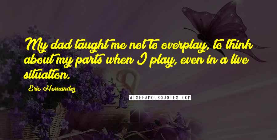 Eric Hernandez Quotes: My dad taught me not to overplay, to think about my parts when I play, even in a live situation.