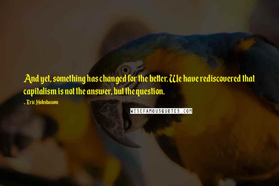 Eric Hobsbawm Quotes: And yet, something has changed for the better. We have rediscovered that capitalism is not the answer, but the question.