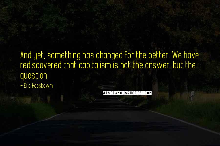 Eric Hobsbawm Quotes: And yet, something has changed for the better. We have rediscovered that capitalism is not the answer, but the question.