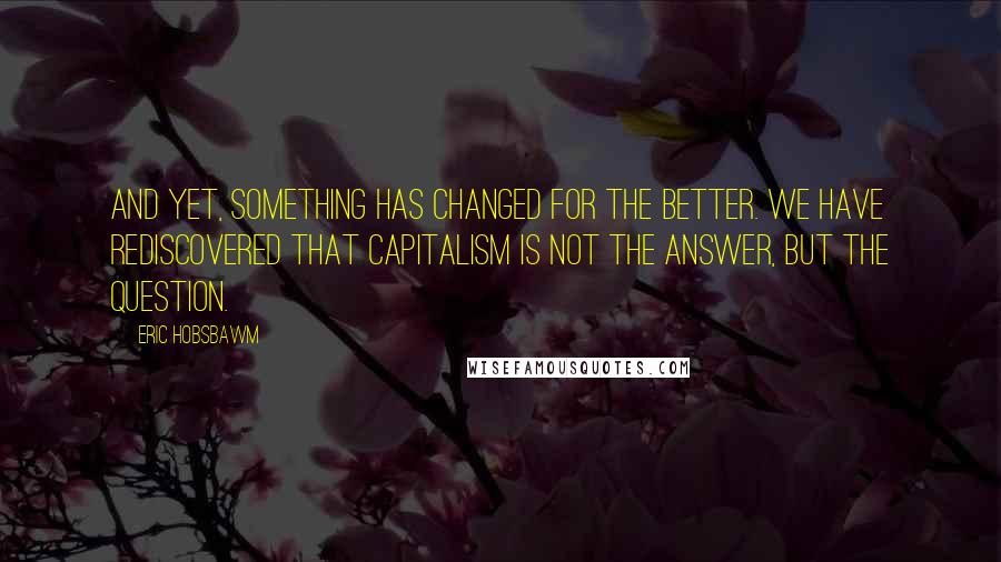 Eric Hobsbawm Quotes: And yet, something has changed for the better. We have rediscovered that capitalism is not the answer, but the question.