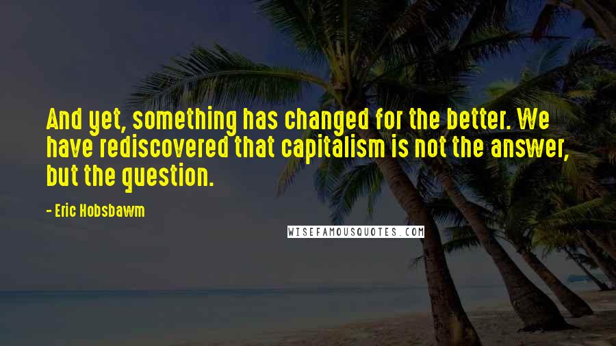Eric Hobsbawm Quotes: And yet, something has changed for the better. We have rediscovered that capitalism is not the answer, but the question.