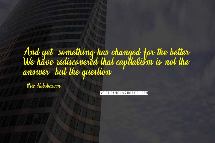 Eric Hobsbawm Quotes: And yet, something has changed for the better. We have rediscovered that capitalism is not the answer, but the question.