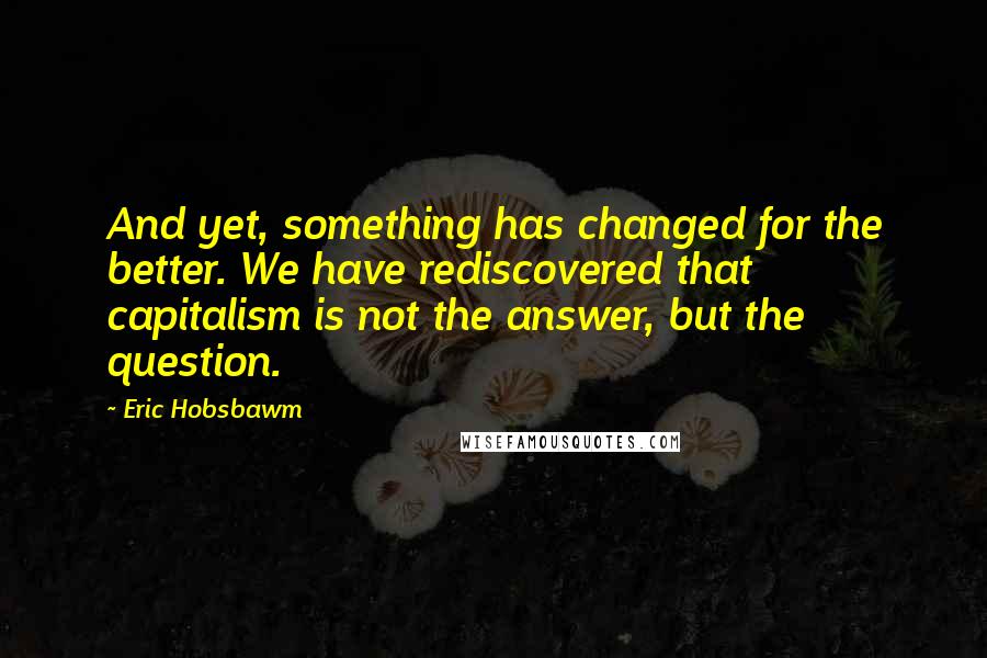 Eric Hobsbawm Quotes: And yet, something has changed for the better. We have rediscovered that capitalism is not the answer, but the question.