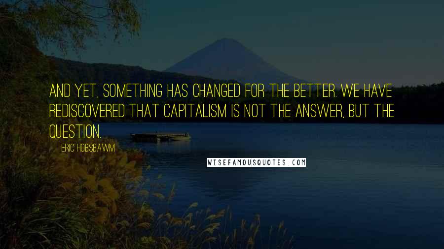 Eric Hobsbawm Quotes: And yet, something has changed for the better. We have rediscovered that capitalism is not the answer, but the question.