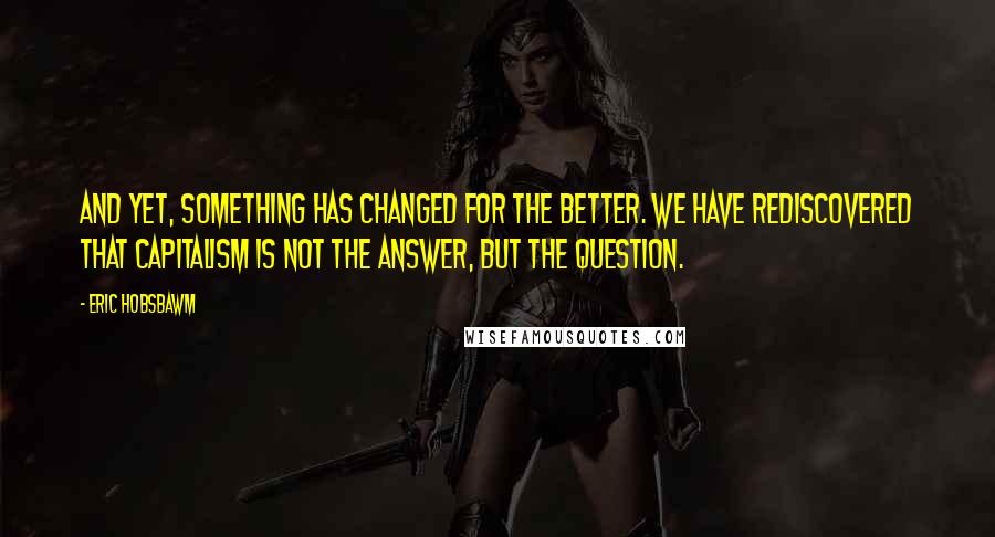 Eric Hobsbawm Quotes: And yet, something has changed for the better. We have rediscovered that capitalism is not the answer, but the question.