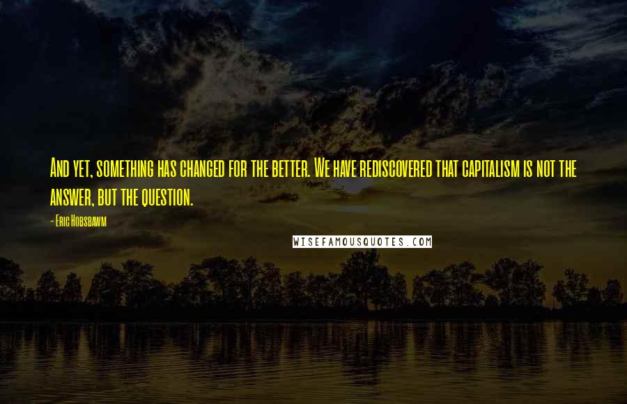 Eric Hobsbawm Quotes: And yet, something has changed for the better. We have rediscovered that capitalism is not the answer, but the question.