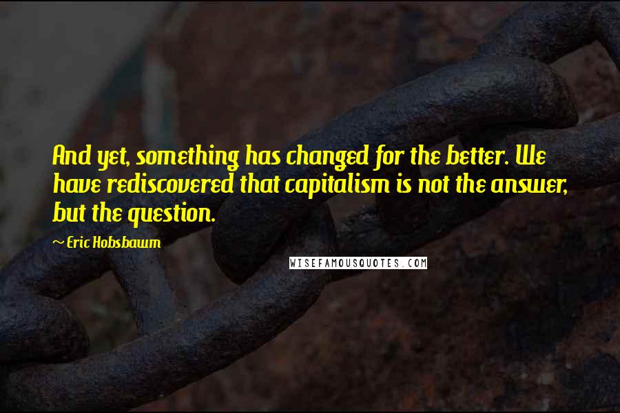 Eric Hobsbawm Quotes: And yet, something has changed for the better. We have rediscovered that capitalism is not the answer, but the question.