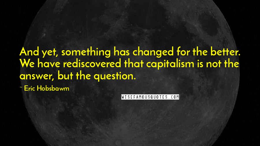 Eric Hobsbawm Quotes: And yet, something has changed for the better. We have rediscovered that capitalism is not the answer, but the question.