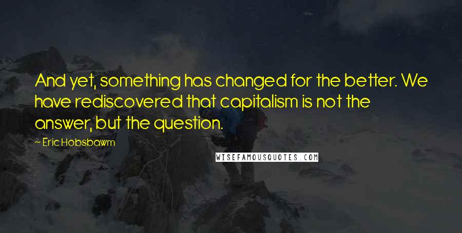 Eric Hobsbawm Quotes: And yet, something has changed for the better. We have rediscovered that capitalism is not the answer, but the question.