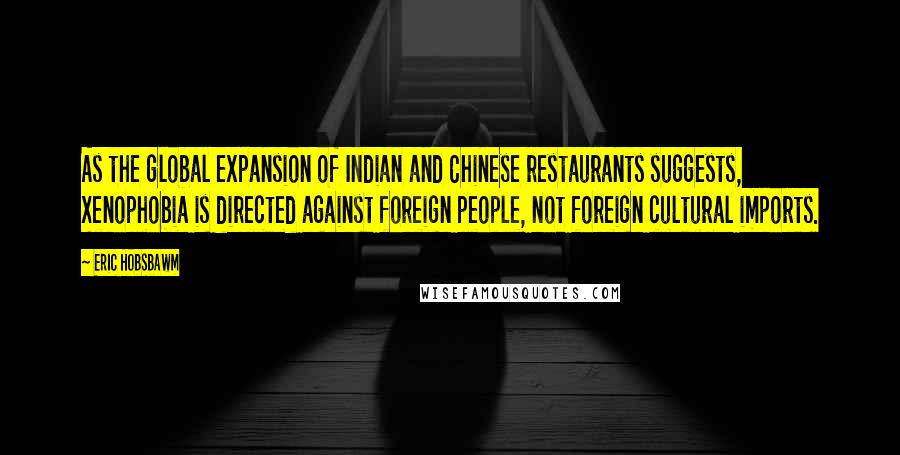 Eric Hobsbawm Quotes: As the global expansion of Indian and Chinese restaurants suggests, xenophobia is directed against foreign people, not foreign cultural imports.