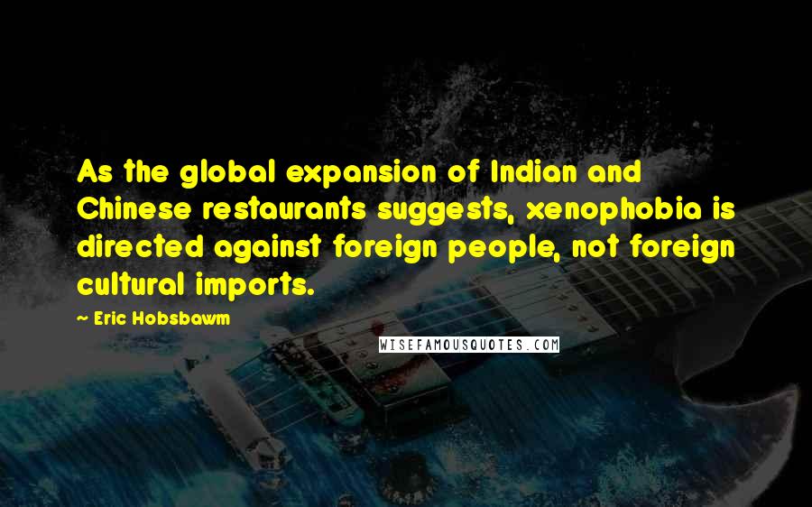 Eric Hobsbawm Quotes: As the global expansion of Indian and Chinese restaurants suggests, xenophobia is directed against foreign people, not foreign cultural imports.